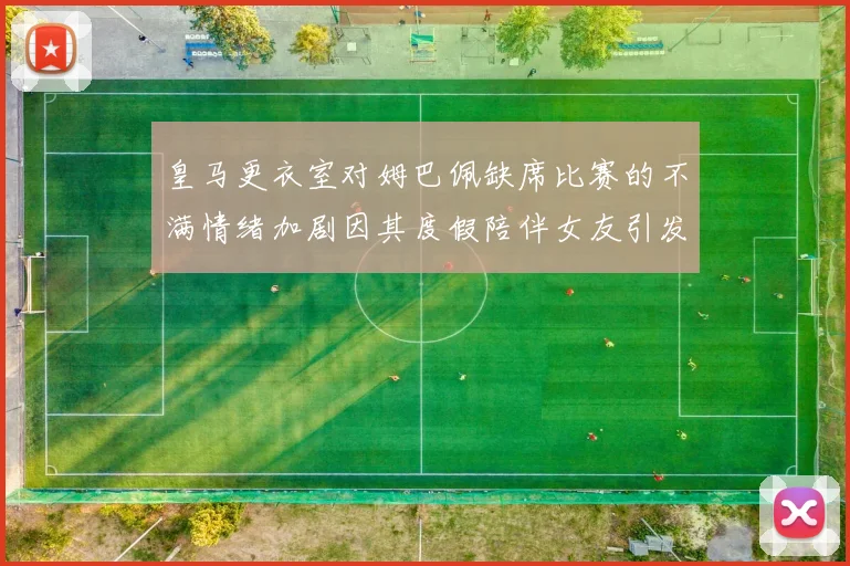 皇马更衣室对姆巴佩缺席比赛的不满情绪加剧因其度假陪伴女友引发争议