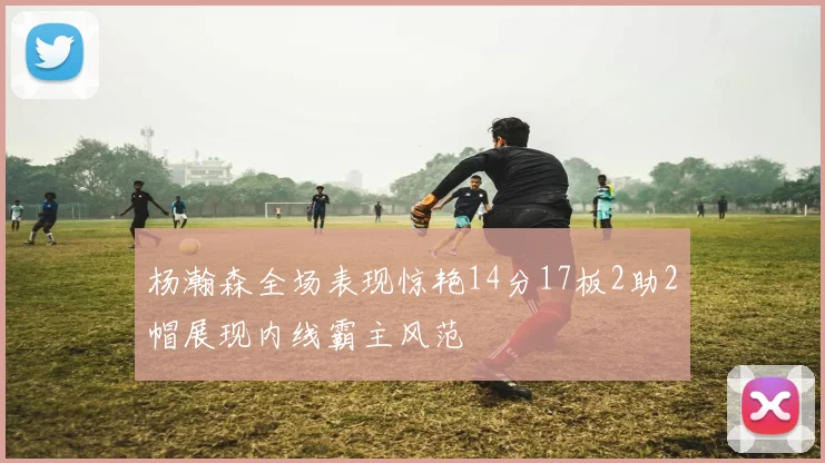 杨瀚森全场表现惊艳14分17板2助2帽展现内线霸主风范