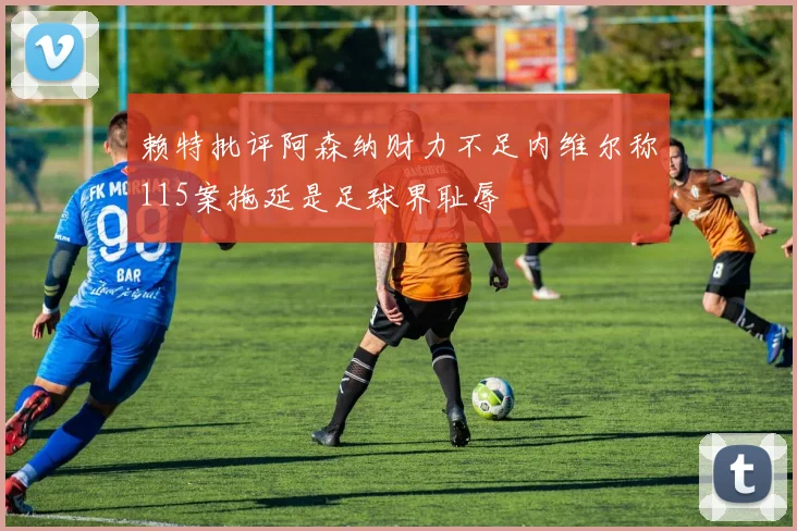 赖特批评阿森纳财力不足内维尔称115案拖延是足球界耻辱