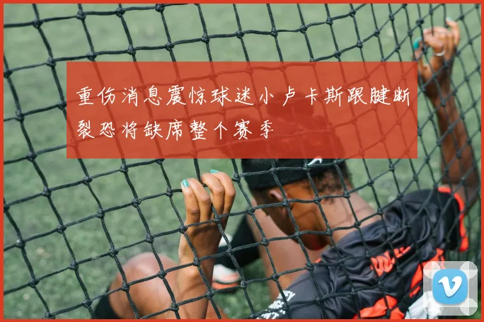 重伤消息震惊球迷小卢卡斯跟腱断裂恐将缺席整个赛季