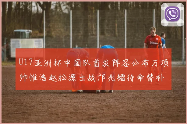 U17亚洲杯中国队首发阵容公布万项帅惟浩赵松源出战邝兆镭待命替补