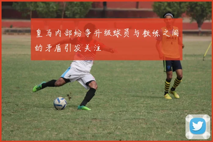 皇马内部纷争升级球员与教练之间的矛盾引发关注