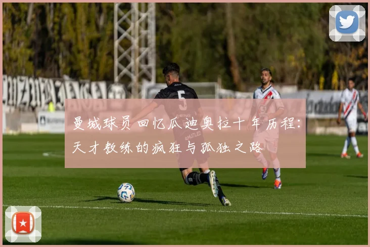 曼城球员回忆瓜迪奥拉十年历程：天才教练的疯狂与孤独之路