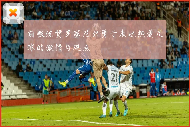 前教练赞罗塞尼尔勇于表达热爱足球的激情与观点