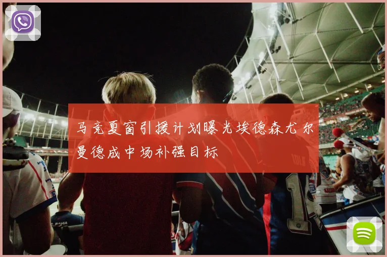 马竞夏窗引援计划曝光埃德森尤尔曼德成中场补强目标
